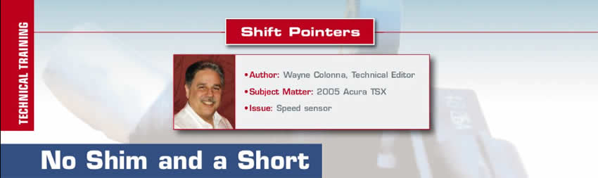 No Shim and a Short

Shift Pointers

Author: Wayne Colonna, Technical Editor
Subject Matter: 2005 Acura TSX
Issue: Speed sensor