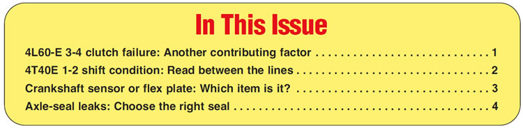 In This Issue
4L60-E 3-4 clutch failure: Another contributing factor 
4T40E 1-2 shift condition: Read between the lines
Crankshaft sensor or flex plate: Which item is it?
Axle-seal leaks: Choose the right seal 