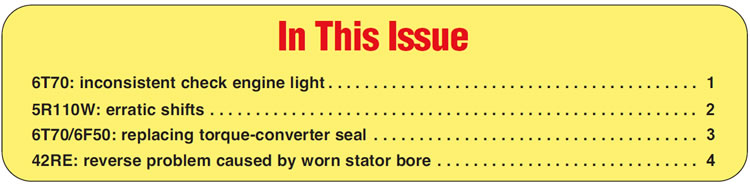 In This Issue
6T70: inconsistent check engine light
5R110W: erratic shifts
6T70/6F50: replacing torque-converter seal
42RE: reverse problem caused by worn stator bore