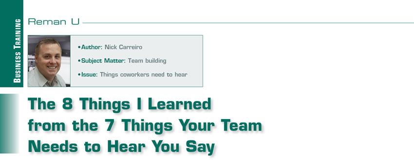 The 8 Things I Learned from the 7 Things Your Team Needs to Hear You Say


Reman U

Author: Nick Carreiro
Subject Matter: Team building
Issue: Things coworkers need to hear