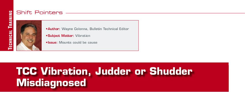 TCC Vibration, Judder or Shudder Misdiagnosed

Shift Pointers

Author: Wayne Colonna
Subject Matter: Vibration
Issue: Mounts could be cause