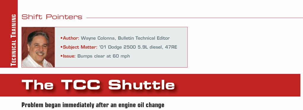 The TCC Shuttle

Shift Pointers

Author: Wayne Colonna
Subject Matter: ’01 Dodge 2500 5.9L diesel, 47RE
Issue: Bumps clear at 60 mph