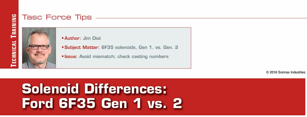 Solenoid Differences: Ford 6F35 Gen 1 vs. 2

TASC Force Tips

Author: Jim Dial
Subject Matter: 6F35 solenoids, Gen 1. vs. Gen. 2
Issue: Avoid mismatch; check casting numbers