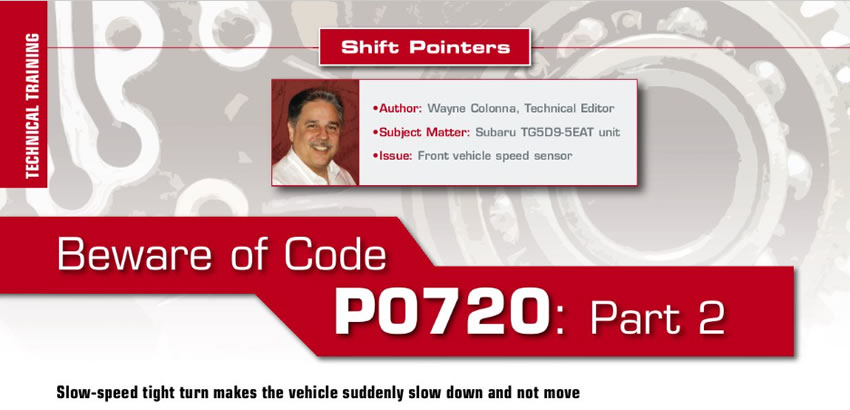 Beware of Code P0720: Part 2

Shift Pointers

Author: Wayne Colona, Technical Editor
Subject Matter: Subaru TG5D9-5EAT unit
Issue: Front vehicle speed sensor 
