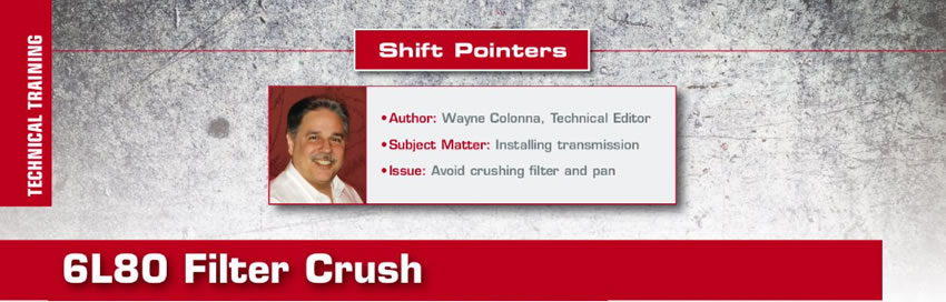 6L80 Filter Crush

Shift Pointers

Author: Wayne Colonna, Technical Editor
Subject Matter: Installing transmission
Issue: Avoid crushing filter and pan