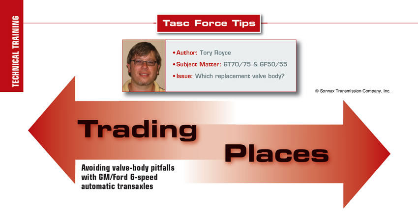 Trading Places

TASC Force Tips

Author: Tory Royce
Subject Matter: 6T70/75 & 6F50/55
Issue: Which replacement valve body?

Avoiding valve-body pitfalls with GM/Ford 6-speed automatic transaxles