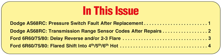 In This Issue
Dodge AS68RC: Pressure Switch Fault After Replacement 
Dodge AS68RC: Transmission Range Sensor Codes After Repairs
Ford 6R60/75/80: Delay Reverse and/or 2-3 Flare 
Ford 6R60/75/80: Flared Shift Into 4th/5th/6th Hot 