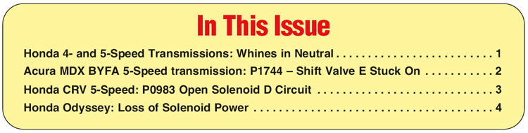 In This Issue
Honda 4- and 5-Speed Transmissions: Whines in Neutral
Acura MDX BYFA 5-Speed transmission: P1744 – Shift Valve E Stuck On
Honda CRV 5-Speed: P0983 Open Solenoid D Circuit
Honda Odyssey: Loss of Solenoid Power
