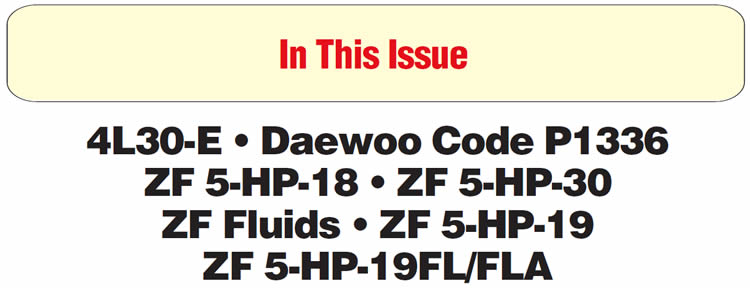 In This Issue
Isuzu, BMW, Cadillac 4L30-E: No Fourth Gear, Failsafe, Gear-Ratio-Error Code Stored
Daewoo Lanos, Nubira and Leganza: P1336 – 58x Crank Tooth Not Learned
ZF 5-HP-18: No Power on Take-off, Neutralizing, Bind-ups and/or Failsafe
ZF Automatic Transmissions: Information on Factory-Designated Fluid 
ZF 5-HP-19: Flare on 2-3 Upshift 
BMW ZF 5-HP-18 & 5-HP-30: Engine/Transmission Alignment Dowel Pins