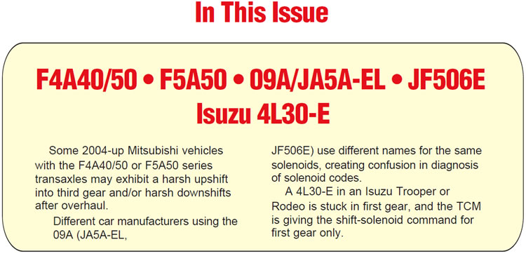 In This Issue
Mitsubishi F4A40/50 or F5A50 Series Transmissions: Harsh upshift to third and/or harsh downshifts
Volkswagen 09A/Mazda JA5A-EL; Jaguar & Land Rover JF506E: Solenoid identification
Isuzu 4L30-E: Stuck in first gear


Summary:

Some 2004-up Mitsubishi vehicles with the F4A40/50 or F5A50 series transaxles may exhibit a harsh upshift into third gear and/or harsh downshifts after overhaul.

Different car manufacturers using the 09A (JA5A-EL, JF506E) use different names for the same solenoids, creating confusion in diagnosis of solenoid codes.

A 4L30-E in an Isuzu Trooper or Rodeo is stuck in first gear, and the TCM is giving the shift-solenoid command for first gear only.