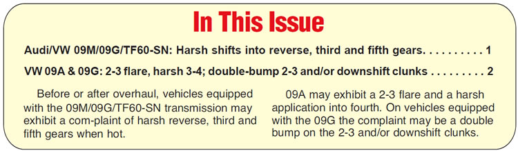In This Issue
Audi/VW 09M/09G/TF60-SN: Harsh shifts into reverse, third and fifth gears
VW 09A & 09G: 2-3 flare, harsh 3-4; double-bump 2-3 and/or downshift clunks

Summary:

Before or after overhaul, vehicles equipped with the 09M/09G/TF60-SN transmission may exhibit a complaint of harsh reverse, third and fifth gears when hot.

After overhaul, vehicles equipped with the 09A may exhibit a 2-3 flare and a harsh application into fourth. On vehicles equipped with the 09G the complaint may be a double bump on the 2-3 and/or downshift clunks.