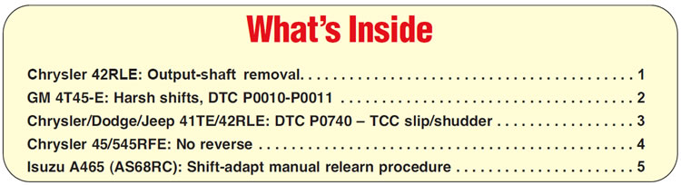 What’s Inside
Chrysler 42RLE: Output-shaft removal
GM 4T45-E: Harsh shifts, DTC P0010-P0011
Chrysler/Dodge/Jeep 41TE/42RLE: DTC P0740 – TCC slip/shudder
Chrysler 45/545RFE: No reverse
Isuzu A465 (AS68RC): Shift-adapt manual relearn procedure