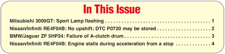 In This Issue
Mitsubishi 3000GT: Sport Lamp flashing
Nissan/Infiniti RE4F04B: No upshift; DTC P0720 may be stored
BMW/Jaguar ZF 5HP24: Failure of A-clutch drum
Nissan/Infiniti RE4F04B: Engine stalls during acceleration from a stop