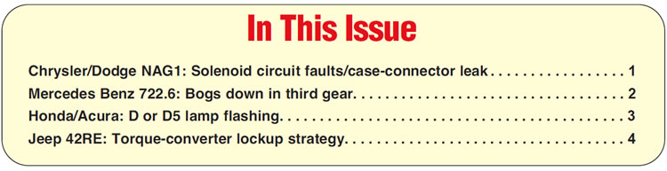 In This Issue
Chrysler/Dodge NAG1: Solenoid circuit faults/case-connector leak
Mercedes Benz 722.6: Bogs down in third gear
Honda/Acura: D or D5 lamp flashing
Jeep 42RE: Torque-converter lockup strategy