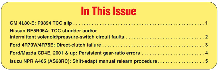 In This Issue
GM 4L80-E: P0894 TCC slip
Nissan RE5R05A: TCC shudder and/or intermittent solenoid/pressure-switch circuit faults
Ford 4R70W/4R75E: Direct-clutch failure 
Ford/Mazda CD4E, 2001 & up: Persistent gear-ratio errors
Isuzu NPR A465 (AS68RC): Shift-adapt manual relearn procedure