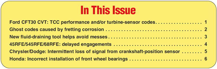 In This Issue
Ford CFT30 CVT: TCC performance and/or turbine-sensor codes
Ghost codes caused by fretting corrosion
New fluid-draining tool helps avoid messes
45RFE/545RFE/68RFE: delayed engagements
Chrysler/Dodge: Intermittent loss of signal from crankshaft-position sensor
Honda: Incorrect installation of front wheel bearings