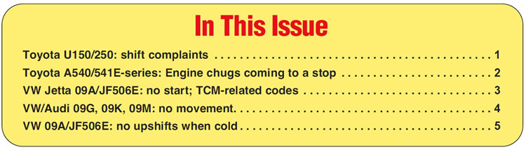In This Issue
Toyota U150/250: shift complaints
Toyota A540/541E-series: Engine chugs coming to a stop 
VW Jetta 09A/JF506E: no start; TCM-related codes 
VW/Audi 09G, 09K, 09M: no movement
VW 09A/JF506E: no upshifts when cold