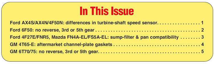 In This Issue
Ford AX4S/AX4N/4F50N: differences in turbine-shaft speed sensor
Ford 6F50: no reverse, 3rd or 5th gear 
Ford 4F27E/FNR5, Mazda FN4A-EL/FS5A-EL: sump-filter & pan compatibility
GM 4T65-E: aftermarket channel-plate gaskets 
GM 6T70/75: no reverse, 3rd or 5th gear