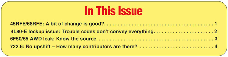 In This Issue
45RFE/68RFE: A bit of change is good?
4L80-E lockup issue: Trouble codes donʼt convey everything
6F50/55 AWD leak: Know the source
722.6: No upshift – How many contributors are there?