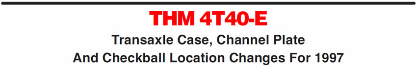 THM 4T40-E
Transaxle Case, Channel Plate And Checkball Location Changes For 1997