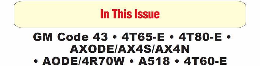 In This Issue
GM Trucks & Vans With Gasoline Engines: High Line Pressure & Code 43
1999 & Later Oldsmobile Intrigue With 3.5L Engine and 4T65-E Transmission: Damage to Engine-Oil Passageway
Cadillac With 4T80-E Transmission: Replacement of Park/Neutral Switch 
Ford AXODE/AX4S/AX4N: Gear-Ratio Errors
Ford AODE/4R70W: Oil Venting From Filler Tube
Chrysler A-518 Series: No or Late Third Gear
THM 4T60-E Gear-Ratio Update
