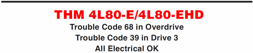 THM 4L80-E/4L80-EHD
Trouble Code 68 in Overdrive Trouble Code 39 in Drive 3 All Electrical OK