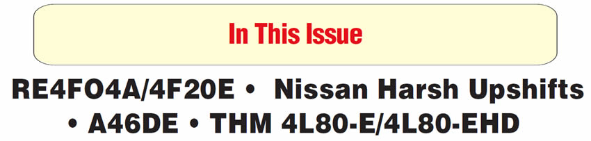 In This Issue
Nissan RE4FO4A or Villager 4F20E: Slipping or No 2nd Gear
Nissan Electronically Controlled Transmissions: Harsh Upshifts
Toyota Previa A46DE: Stacked Shifts/No Passing Gear
THM 4L80-E/4L80-EHD: New-Design Overrun Roller Clutch