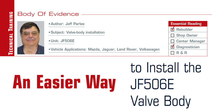 An Easier Way to Install the JF506E Valve Body

Body of Evidence

Subject: Valve-body installation
Unit: JF506E
Vehicle Applications: Mazda, Jaguar, Land Rover, Volkswagen
Essential Reading: Rebuilder, Diagnostician
Author: Jeff Parlee