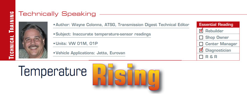 Temperature Rising

Technically Speaking

Subject: Inaccurate temperature-sensor readings
Units: VW 01M, 01P
Vehicle Applications: Jetta, Eurovan
Essential Reading: Rebuilder, Diagnostician
Author: Wayne Colonna, ATSG, Transmission Digest Technical Editor