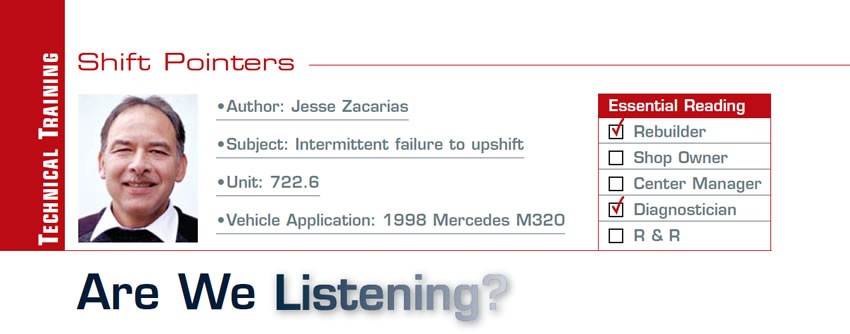 Are We Listening?

Shift Pointers

Subject: Intermittent failure to upshift
Unit: 722.6
Vehicle Application: 1998 Mercedes M320
Essential Reading: Rebuilder, Diagnostician
Author: Jesse Zacarias