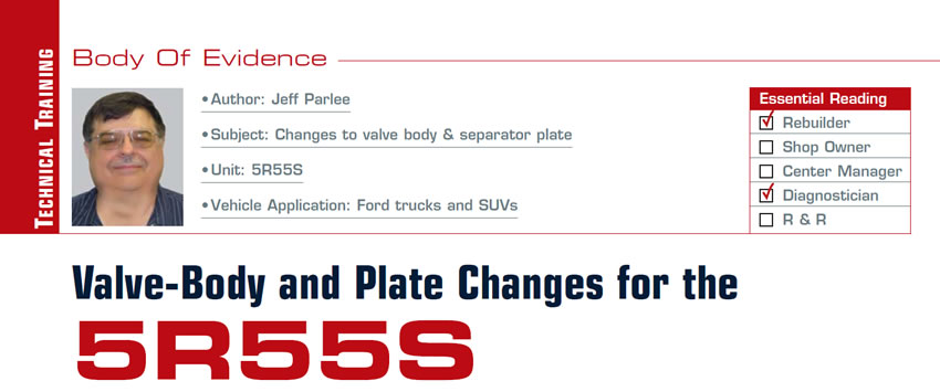 Valve-Body and Plate Changes for the 5R55S

Body of Evidence

Subject: Changes to valve body & separator plate
Unit: 5R55S
Vehicle Application: Ford trucks and SUVs
Essential Reading: Rebuilder, Diagnostician
Author: Jeff Parlee