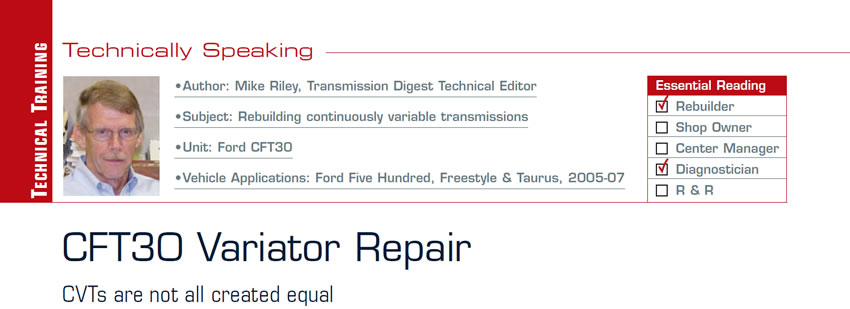 CFT30 Variator Repair

Technically Speaking

Subject: Rebuilding continuously variable transmissions
Unit: Ford CFT30
Vehicle Applications: Ford Five Hundred, Freestyle & Taurus, 2005-07
Essential Reading: Rebuilder, Diagnostician
Author: Mike Riley, Transmission Digest Technical Editor

CVTs are not all created equal