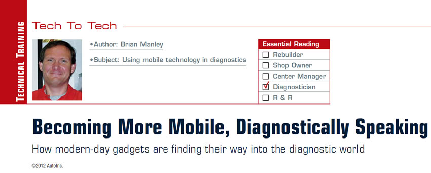 Becoming More Mobile, Diagnostically Speaking

Tech to Tech

Subject: Using mobile technology in diagnostics
Essential Reading: Diagnostician
Author: Brian Manley

How modern-day gadgets are finding their way into the diagnostic world
