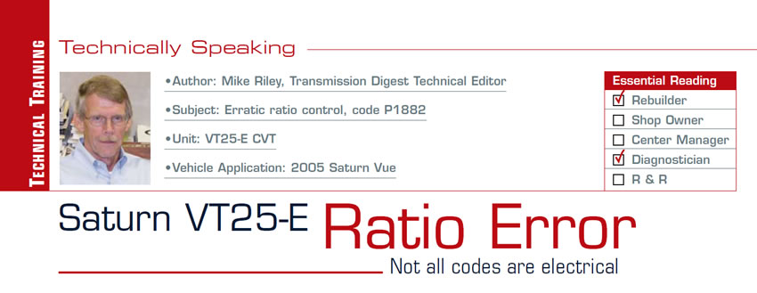Saturn VT25-E Ratio Error

Technically Speaking

Subject: Erratic ratio control, code P1882
Unit: VT25-E CVT
Vehicle Application: 2005 Saturn Vue
Essential Reading: Rebuilder, Diagnostician
Author: Mike Riley, Transmission Digest Technical Editor

Not all codes are electrical