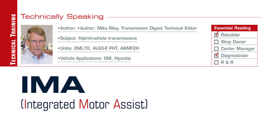 IMA (Integrated Motor Assist)

Technically Speaking

Author: Mike Riley, Transmission Digest Technical Editor
Subject: Hybrid-vehicle transmissions
Units: 2ML70, 4L60-E PHT; A6LF2, A6MF2, A6GF2, A6MF2H
Vehicle Applications: GM, Hyundai
Essential Reading: Rebuilder, Diagnostician
