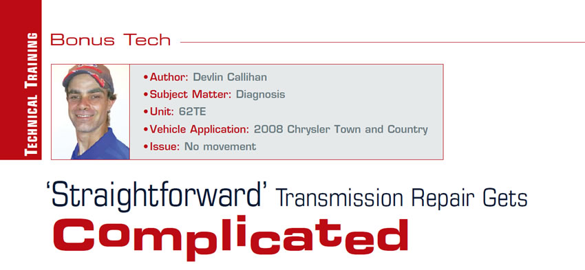 ‘Straightforward’ Transmission Repair Gets Complicated

Bonus Tech

Author: Devlin Callihan
Subject Matter: Diagnosis
Unit: 62TE
Vehicle Application: 2008 Chrysler Town and Country
Issue: No movement