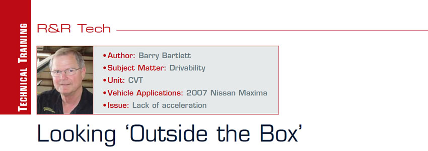Looking ‘Outside the Box’

R&R Tech

Author: Barry Bartlett
Subject Matter: Drivability
Unit: CVT
Vehicle Application: 2007 Nissan Maxima
Issue: Lack of acceleration