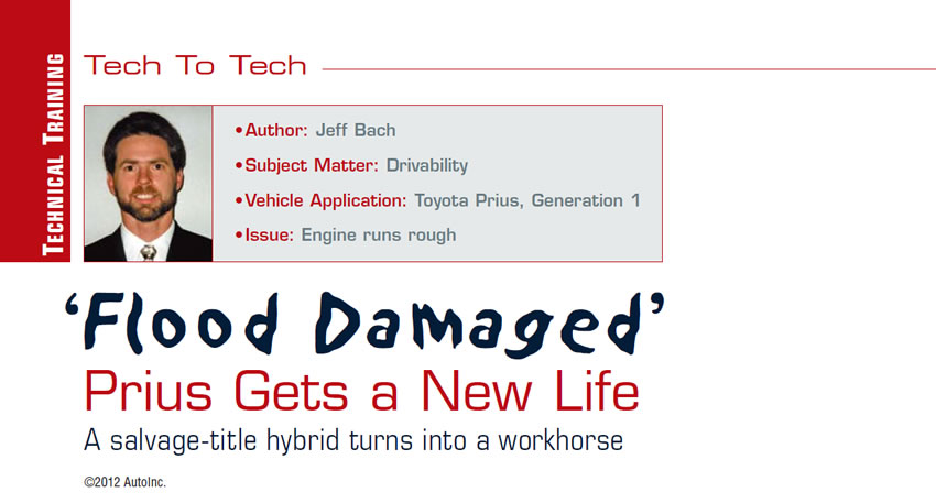‘Flood Damaged’ Prius Gets a New Life

Tech to Tech

Author: Jeff Bach
Subject Matter: Drivability
Vehicle Application: Toyota Prius, Generation 1 
Issue: Engine runs rough

A salvage-title hybrid turns into a workhorse