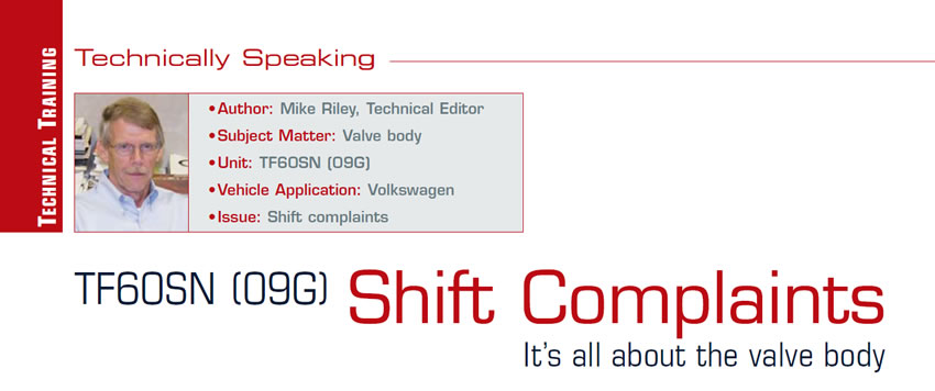 TF60SN (09G) Shift Complaints

Technically Speaking

Author: Mike Riley, Technical Editor
Subject Matter: Valve body
Unit: TF60SN (09G)
Vehicle Application: Volkswagen
Issue: Shift complaints

It’s all about the valve body