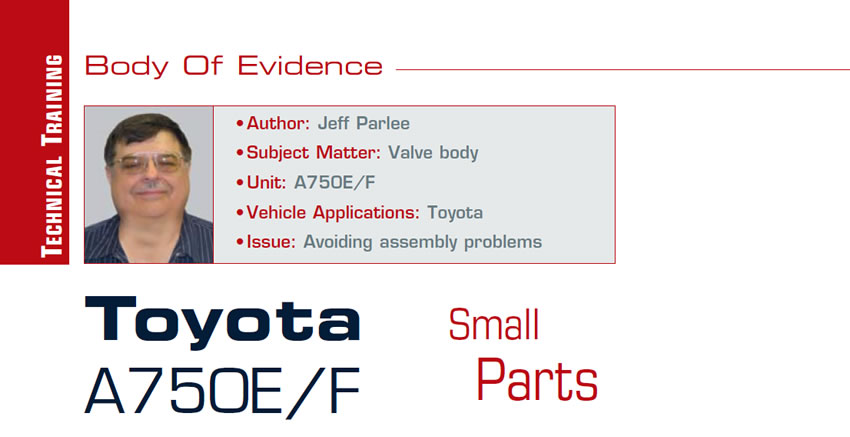 Toyota A750E/F Small Parts

Body of Evidence

Author: Jeff Parlee
Subject Matter: Valve body
Unit: A750E/F
Vehicle Application: Toyota
Issue: Avoiding assembly problems