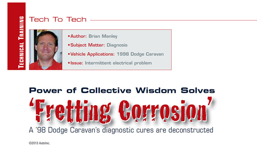 Power of Collective Wisdom Solves ‘Fretting Corrosion’

Tech to Tech

Author: Brian Manley
Subject Matter: Diagnosis
Vehicle Application: 1998 Dodge Caravan
Issue: Intermittent electrical problem

A ’98 Dodge Caravan’s diagnostic cures are deconstructed