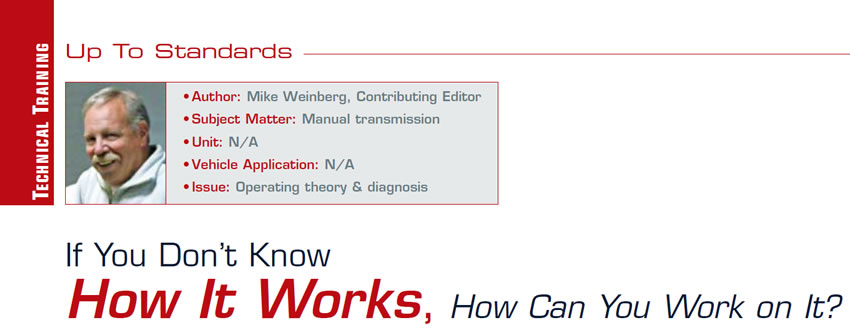 If You Don’t Know How It Works, How Can You Work on It?

Up to Standards

Author: Mike Weinberg, Contributing Editor
Subject Matter: Manual transmission
Vehicle Application: N/A
Issue: Operating theory & diagnosis