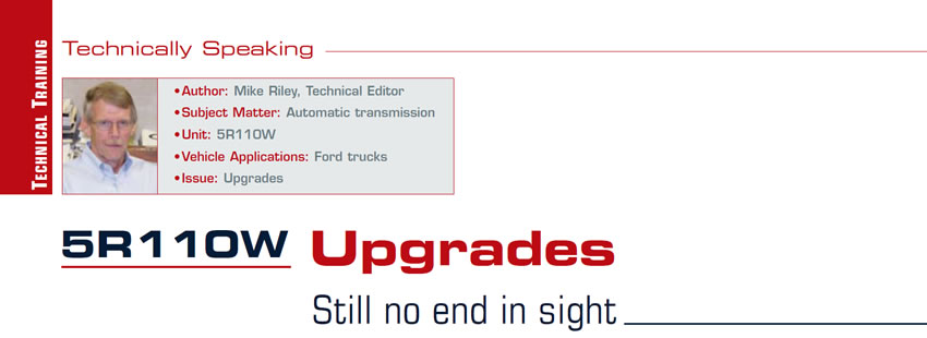 5R110W Upgrades

Technically Speaking

Author: Mike Riley, Technical Editor
Subject Matter: Automatic transmission
Unit: 5R110W
Vehicle Application: Ford trucks
Issue: Upgrades

Still no end in sight