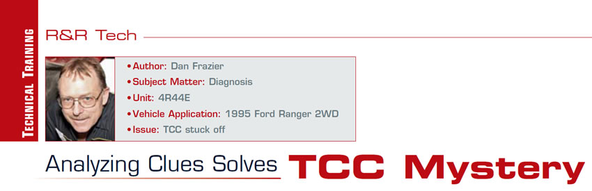 Analyzing Clues Solves TCC Mystery

R&R Tech

Author: Dan Frazier
Subject Matter: Diagnosis
Unit: 4R44E
Vehicle Application: 1995 Ford Ranger 2WD
Issue: TCC stuck off