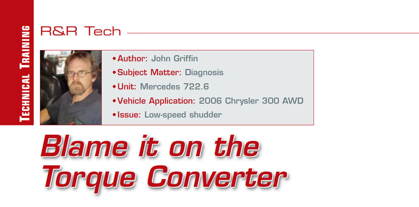 Blame it on the Torque Converter

R&R Tech

Author: John Griffin
Subject Matter: Diagnosis
Unit: Mercedes 722.6 
Vehicle Application: 2006 Chrysler 300 AWD
Issue: Low-speed shudder