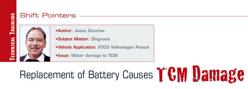 Replacement of Battery Causes TCM Damage

Shift Pointers

Author: Jesse Zacarias
Subject Matter: Diagnosis
Vehicle Application: 2003 Volkswagen Passat
Issue: Water damage to TCM