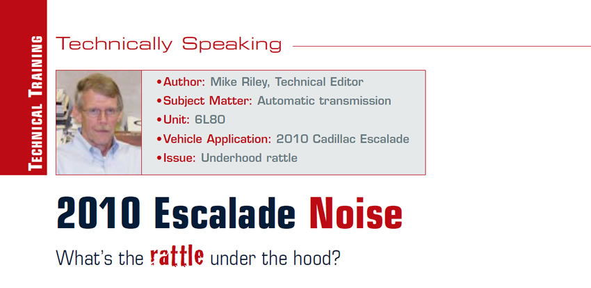 2010 Escalade Noise: What’s the rattle under the hood?

Technically Speaking

Author: Mike Riley, Technical Editor
Subject Matter: Automatic transmission
Unit: 6L80
Vehicle Application: 2010 Cadillac Escalade
Issue: Underhood rattle