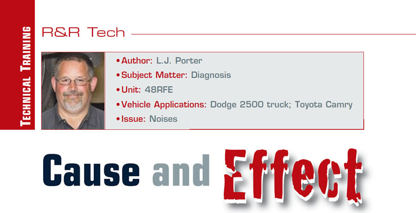 Cause and Effect

R&R Tech

Author: L.J. Porter
Subject Matter: Diagnosis
Unit: 48RFE
Vehicle Applications: Dodge 2500 truck; Toyota Camry
Issue: Noises