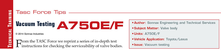 Vacuum Testing A750E/F

TASC Force Tips

Author: Sonnax Engineering and Technical Services
Subject Matter: Valve body
Units: A750E/F, A760E/F/H, A761E
Vehicle Application: Toyota/Lexus
Issue: Vacuum testing
