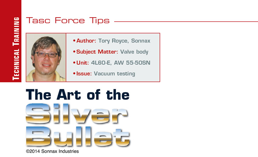 The Art of the Silver Bullet 

TASC Force Tips

Author: Tory Royce, Sonnax
Subject Matter: Valve body
Unit:	4L60-E, AW 55-50SN
Vehicle Application:
Issue: Vacuum testing